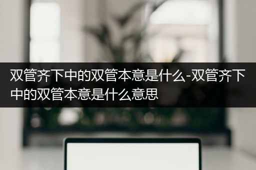 双管齐下中的双管本意是什么-双管齐下中的双管本意是什么意思